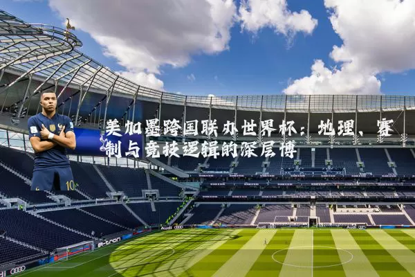 美加墨跨国联办世界杯：地理、赛制与竞技逻辑的深层博弈